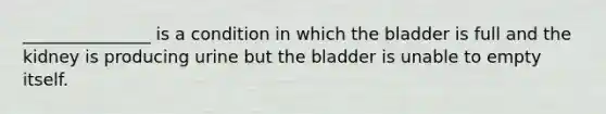 _______________ is a condition in which the bladder is full and the kidney is producing urine but the bladder is unable to empty itself.