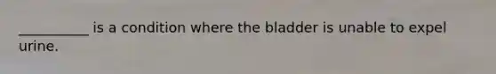 __________ is a condition where the bladder is unable to expel urine.