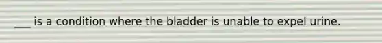 ___ is a condition where the bladder is unable to expel urine.