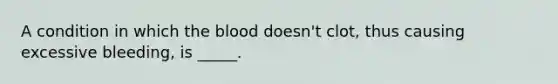 A condition in which the blood doesn't clot, thus causing excessive bleeding, is _____.