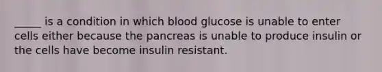 _____ is a condition in which blood glucose is unable to enter cells either because the pancreas is unable to produce insulin or the cells have become insulin resistant.