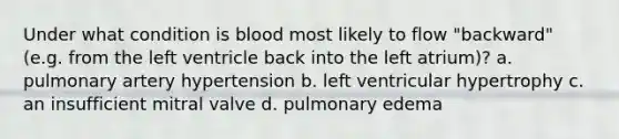 Under what condition is blood most likely to flow "backward" (e.g. from the left ventricle back into the left atrium)? a. pulmonary artery hypertension b. left ventricular hypertrophy c. an insufficient mitral valve d. pulmonary edema