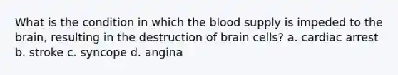 What is the condition in which the blood supply is impeded to the brain, resulting in the destruction of brain cells? a. cardiac arrest b. stroke c. syncope d. angina