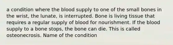 a condition where the blood supply to one of the small bones in the wrist, the lunate, is interrupted. Bone is living tissue that requires a regular supply of blood for nourishment. If the blood supply to a bone stops, the bone can die. This is called osteonecrosis. Name of the condition