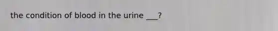 the condition of blood in the urine ___?