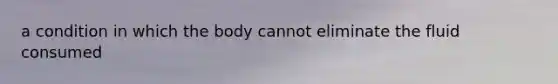 a condition in which the body cannot eliminate the fluid consumed