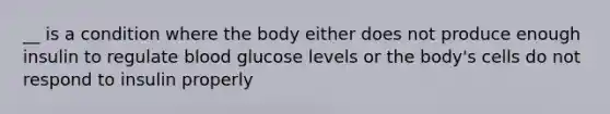 __ is a condition where the body either does not produce enough insulin to regulate blood glucose levels or the body's cells do not respond to insulin properly