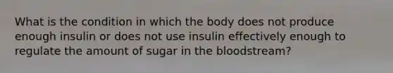 What is the condition in which the body does not produce enough insulin or does not use insulin effectively enough to regulate the amount of sugar in the bloodstream?