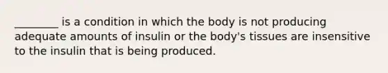 ________ is a condition in which the body is not producing adequate amounts of insulin or the body's tissues are insensitive to the insulin that is being produced.