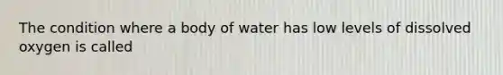 The condition where a body of water has low levels of dissolved oxygen is called