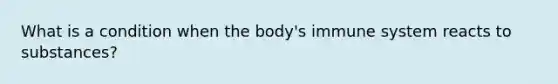 What is a condition when the body's immune system reacts to substances?