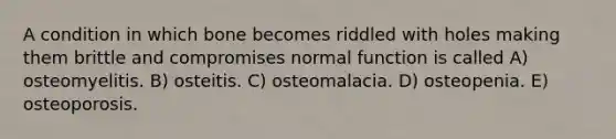 A condition in which bone becomes riddled with holes making them brittle and compromises normal function is called A) osteomyelitis. B) osteitis. C) osteomalacia. D) osteopenia. E) osteoporosis.