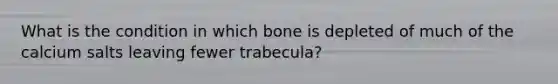 What is the condition in which bone is depleted of much of the calcium salts leaving fewer trabecula?