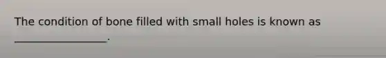 The condition of bone filled with small holes is known as _________________.