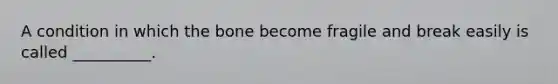 A condition in which the bone become fragile and break easily is called __________.