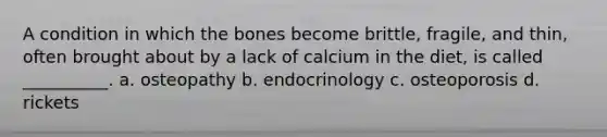 A condition in which the bones become brittle, fragile, and thin, often brought about by a lack of calcium in the diet, is called __________. a. osteopathy b. endocrinology c. osteoporosis d. rickets