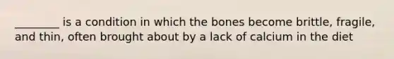 ________ is a condition in which the bones become brittle, fragile, and thin, often brought about by a lack of calcium in the diet