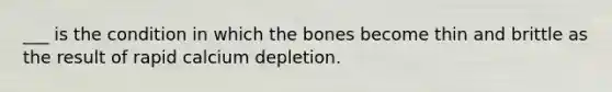 ___ is the condition in which the bones become thin and brittle as the result of rapid calcium depletion.