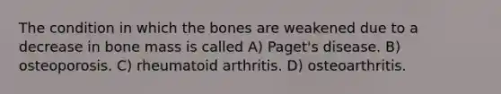 The condition in which the bones are weakened due to a decrease in bone mass is called A) Paget's disease. B) osteoporosis. C) rheumatoid arthritis. D) osteoarthritis.