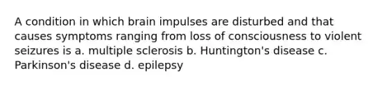 A condition in which brain impulses are disturbed and that causes symptoms ranging from loss of consciousness to violent seizures is a. multiple sclerosis b. Huntington's disease c. Parkinson's disease d. epilepsy