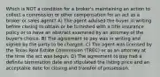 Which is NOT a condition for a broker's maintaining an action to collect a commission or other compensation for an act as a broker or sales agent? A) The agent advised the buyer in writing before closing to obtain or be furnished with a title insurance policy or to have an abstract examined by an attorney of the buyer's choice. B) The agreement to pay was in writing and signed by the party to be charged. C) The agent was licensed by the Texas Real Estate Commission (TREC) or as an attorney at the time the act was begun. D) The agreement to pay had a definite termination date and stipulated the listing price and an acceptable date for closing and transfer of possession.