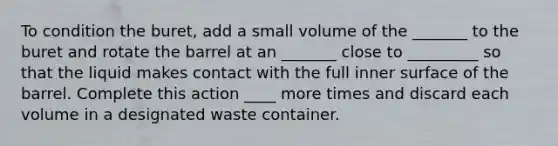 To condition the buret, add a small volume of the _______ to the buret and rotate the barrel at an _______ close to _________ so that the liquid makes contact with the full inner surface of the barrel. Complete this action ____ more times and discard each volume in a designated waste container.