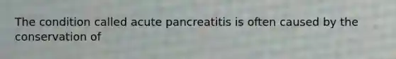 The condition called acute pancreatitis is often caused by the conservation of