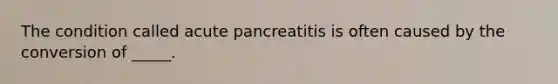 The condition called acute pancreatitis is often caused by the conversion of _____.