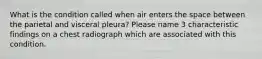 What is the condition called when air enters the space between the parietal and visceral pleura? Please name 3 characteristic findings on a chest radiograph which are associated with this condition.