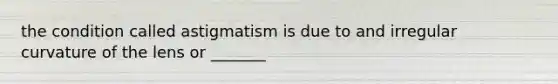 the condition called astigmatism is due to and irregular curvature of the lens or _______