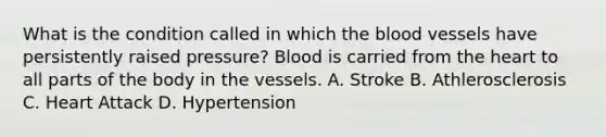 What is the condition called in which the blood vessels have persistently raised pressure? Blood is carried from the heart to all parts of the body in the vessels. A. Stroke B. Athlerosclerosis C. Heart Attack D. Hypertension