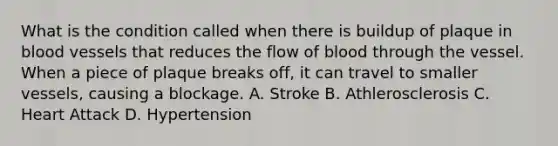 What is the condition called when there is buildup of plaque in blood vessels that reduces the flow of blood through the vessel. When a piece of plaque breaks off, it can travel to smaller vessels, causing a blockage. A. Stroke B. Athlerosclerosis C. Heart Attack D. Hypertension