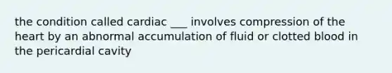 the condition called cardiac ___ involves compression of the heart by an abnormal accumulation of fluid or clotted blood in the pericardial cavity