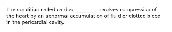 The condition called cardiac ________, involves compression of the heart by an abnormal accumulation of fluid or clotted blood in the pericardial cavity.