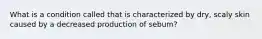 What is a condition called that is characterized by dry, scaly skin caused by a decreased production of sebum?