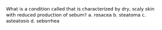 What is a condition called that is characterized by dry, scaly skin with reduced production of sebum? a. rosacea b. steatoma c. asteatosis d. seborrhea