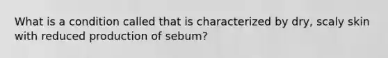 What is a condition called that is characterized by dry, scaly skin with reduced production of sebum?