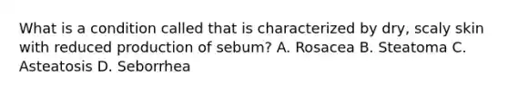 What is a condition called that is characterized by dry, scaly skin with reduced production of sebum? A. Rosacea B. Steatoma C. Asteatosis D. Seborrhea