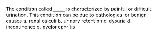 The condition called _____ is characterized by painful or difficult urination. This condition can be due to pathological or benign causes a. renal calculi b. urinary retention c. dysuria d. incontinence e. pyelonephritis