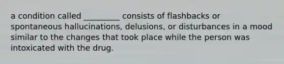 a condition called _________ consists of flashbacks or spontaneous hallucinations, delusions, or disturbances in a mood similar to the changes that took place while the person was intoxicated with the drug.