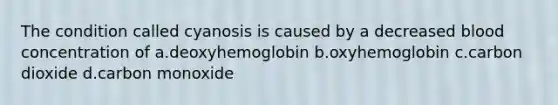 The condition called cyanosis is caused by a decreased blood concentration of a.deoxyhemoglobin b.oxyhemoglobin c.carbon dioxide d.carbon monoxide