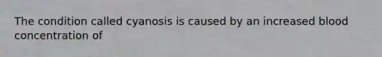 The condition called cyanosis is caused by an increased blood concentration of