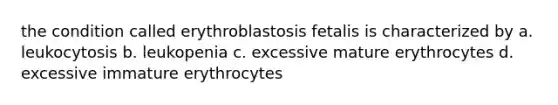 the condition called erythroblastosis fetalis is characterized by a. leukocytosis b. leukopenia c. excessive mature erythrocytes d. excessive immature erythrocytes