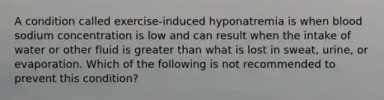 A condition called exercise-induced hyponatremia is when blood sodium concentration is low and can result when the intake of water or other fluid is greater than what is lost in sweat, urine, or evaporation. Which of the following is not recommended to prevent this condition?