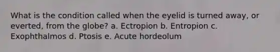 What is the condition called when the eyelid is turned away, or everted, from the globe? a. Ectropion b. Entropion c. Exophthalmos d. Ptosis e. Acute hordeolum