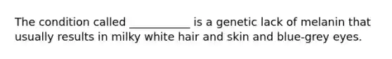 The condition called ___________ is a genetic lack of melanin that usually results in milky white hair and skin and blue-grey eyes.