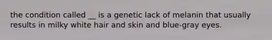 the condition called __ is a genetic lack of melanin that usually results in milky white hair and skin and blue-gray eyes.