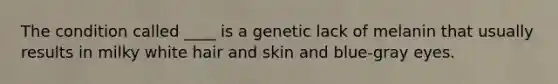 The condition called ____ is a genetic lack of melanin that usually results in milky white hair and skin and blue-gray eyes.