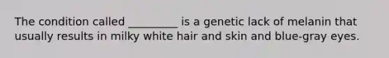 The condition called _________ is a genetic lack of melanin that usually results in milky white hair and skin and blue-gray eyes.