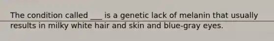 The condition called ___ is a genetic lack of melanin that usually results in milky white hair and skin and blue-gray eyes.